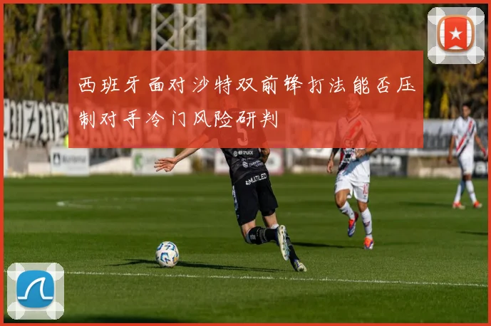 西班牙面对沙特双前锋打法能否压制对手冷门风险研判