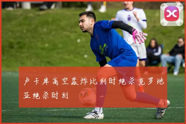 卢卡库高空轰炸比利时绝杀克罗地亚绝杀时刻