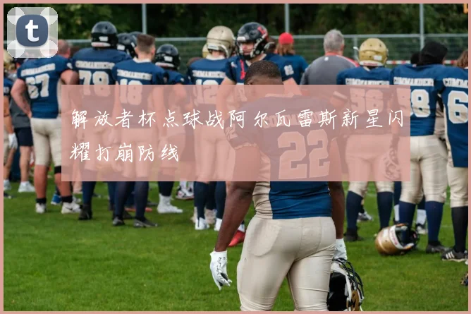 解放者杯点球战阿尔瓦雷斯新星闪耀打崩防线