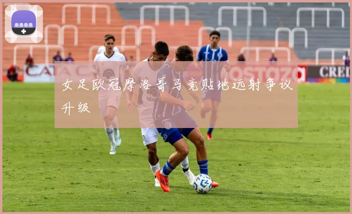 女足欧冠摩洛哥马竞贴地远射争议升级