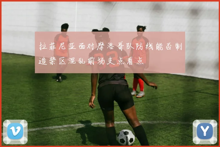 拉菲尼亚面对摩洛哥队防线能否制造禁区混乱前场支点看点