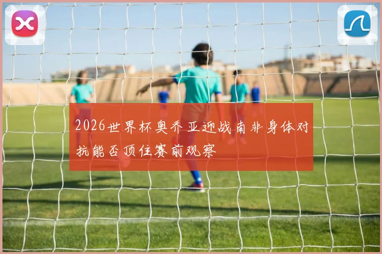 2026世界杯奥乔亚迎战南非身体对抗能否顶住赛前观察