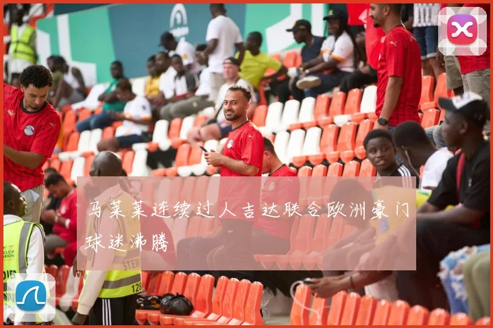 马莱莱连续过人吉达联合欧洲豪门球迷沸腾