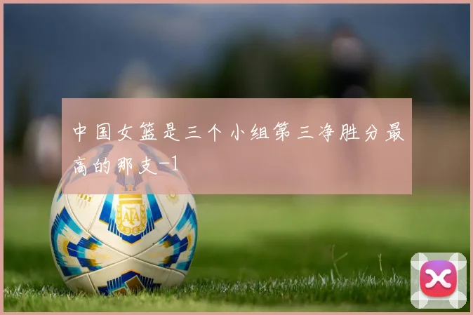 中国女篮是三个小组第三净胜分最高的那支-1