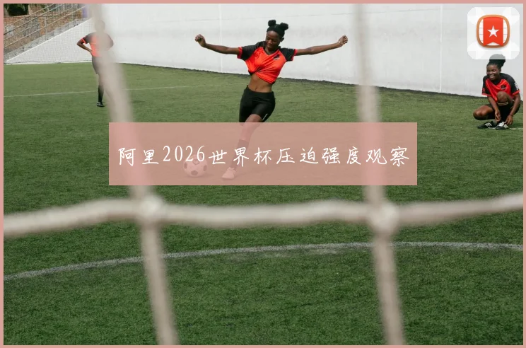 阿里2026世界杯压迫强度观察