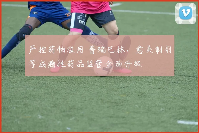 严控药物滥用 普瑞巴林、愈美制剂等成瘾性药品监管全面升级