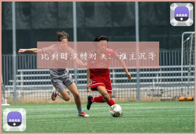 比利时沙特对决：谁主沉浮
