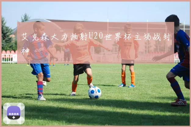 艾克森大力抽射U20世界杯主场战封神
