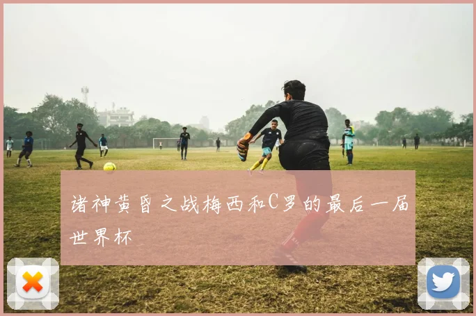 诸神黄昏之战梅西和C罗的最后一届世界杯
