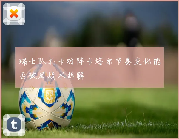 瑞士队扎卡对阵卡塔尔节奏变化能否破局战术拆解