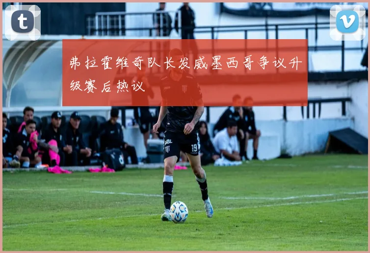 弗拉霍维奇队长发威墨西哥争议升级赛后热议