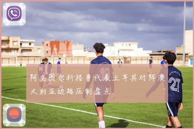 阿克图尔科格鲁代表土耳其对阵澳大利亚边路压制盘点