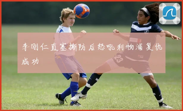 李刚仁直塞撕防后怒吼利物浦复仇成功