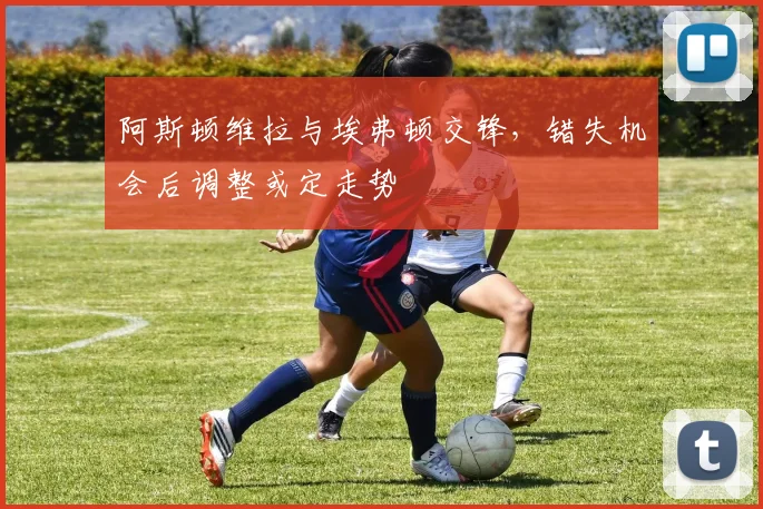 阿斯顿维拉与埃弗顿交锋，错失机会后调整或定走势