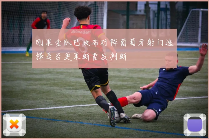 刚果金队巴坎布对阵葡萄牙射门选择是否更果断首发判断