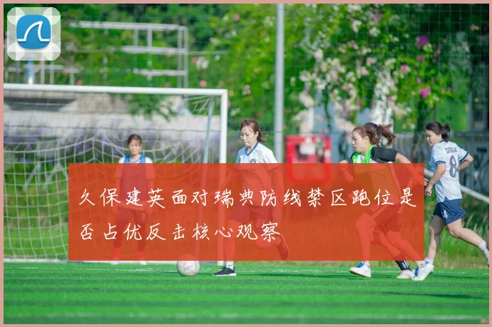 久保建英面对瑞典防线禁区跑位是否占优反击核心观察