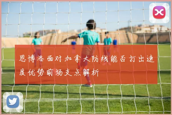 恩博洛面对加拿大防线能否打出速度优势前场支点解析