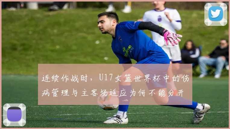 连续作战时，U17女篮世界杯中的伤病管理与主客场适应为何不能分开讨论