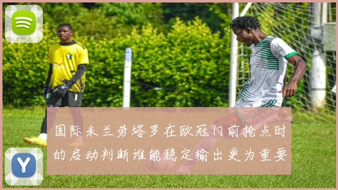 国际米兰劳塔罗在欧冠门前抢点时的启动判断谁能稳定输出更为重要