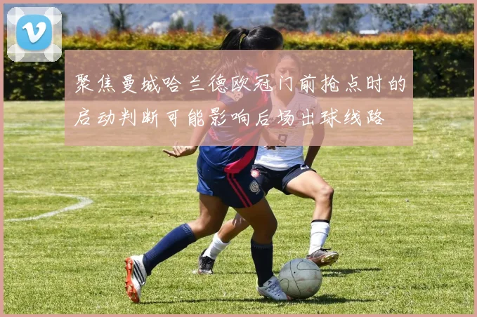 聚焦曼城哈兰德欧冠门前抢点时的启动判断可能影响后场出球线路