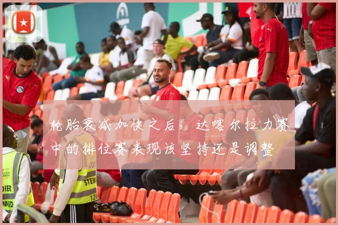 轮胎衰减加快之后，达喀尔拉力赛中的排位赛表现该坚持还是调整