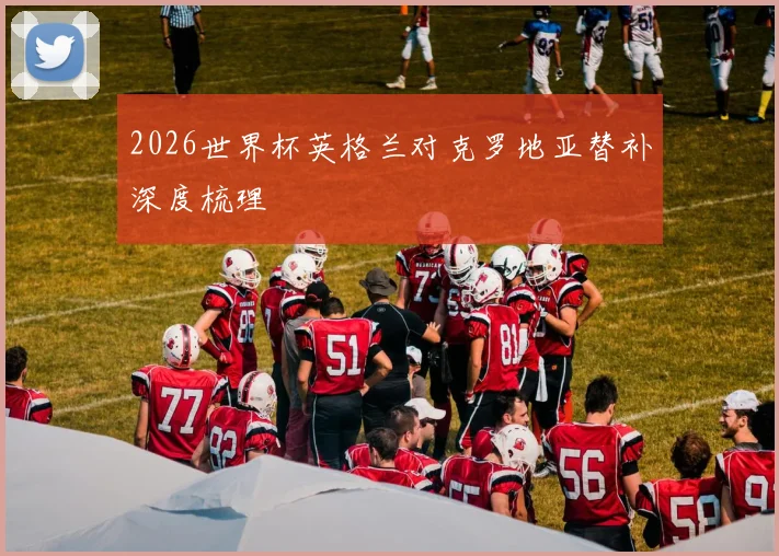 2026世界杯英格兰对克罗地亚替补深度梳理