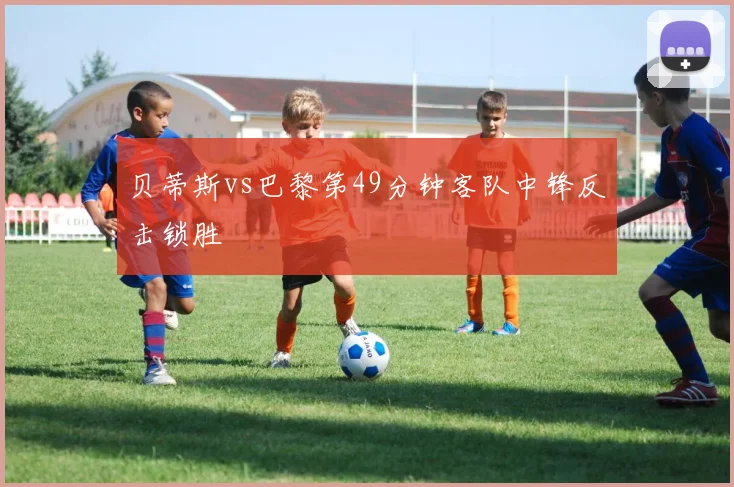 贝蒂斯vs巴黎第49分钟客队中锋反击锁胜