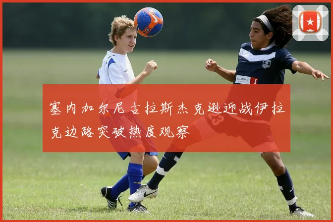 塞内加尔尼古拉斯杰克逊迎战伊拉克边路突破热度观察