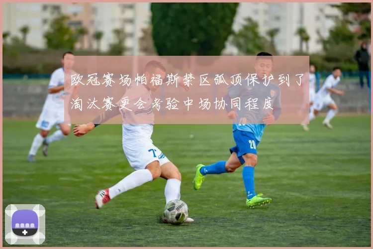 欧冠赛场帕福斯禁区弧顶保护到了淘汰赛更会考验中场协同程度