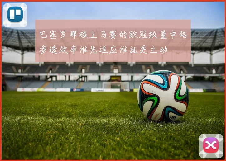 巴塞罗那碰上马赛的欧冠较量中路渗透效率谁先适应谁就更主动