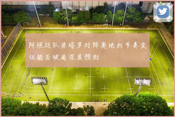 阿根廷队劳塔罗对阵奥地利节奏变化能否破局深度预测