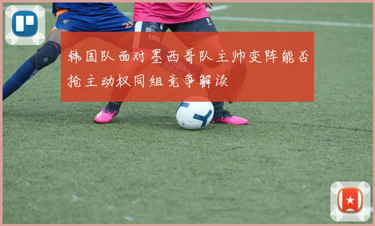 韩国队面对墨西哥队主帅变阵能否抢主动权同组竞争解读