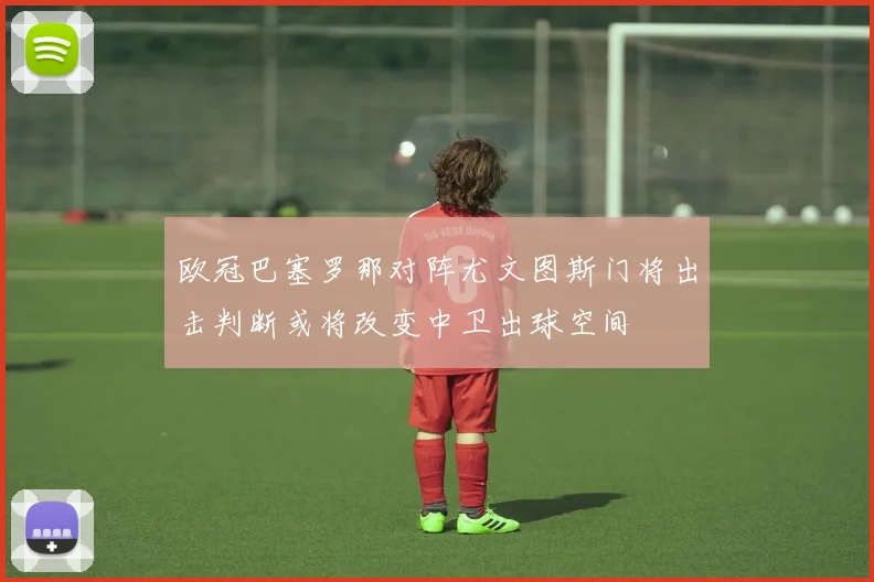 欧冠巴塞罗那对阵尤文图斯门将出击判断或将改变中卫出球空间