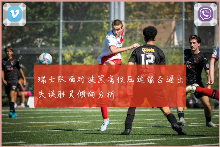 瑞士队面对波黑高位压迫能否逼出失误胜负倾向分析