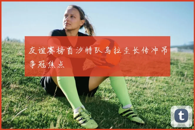 友谊赛榜首沙特队乌拉圭长传冲吊争冠焦点