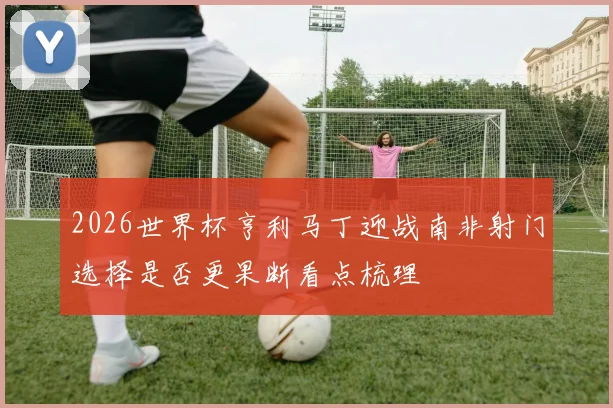 2026世界杯亨利马丁迎战南非射门选择是否更果断看点梳理