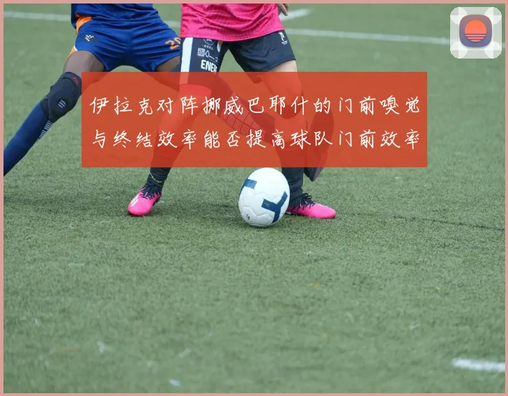 伊拉克对阵挪威巴耶什的门前嗅觉与终结效率能否提高球队门前效率