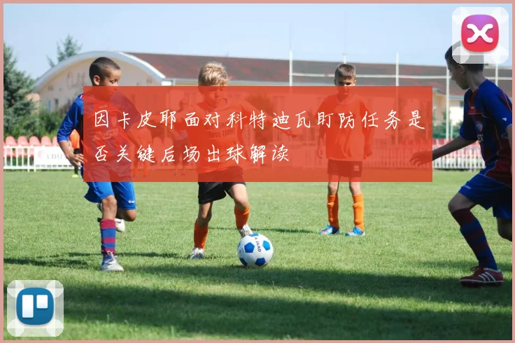 因卡皮耶面对科特迪瓦盯防任务是否关键后场出球解读